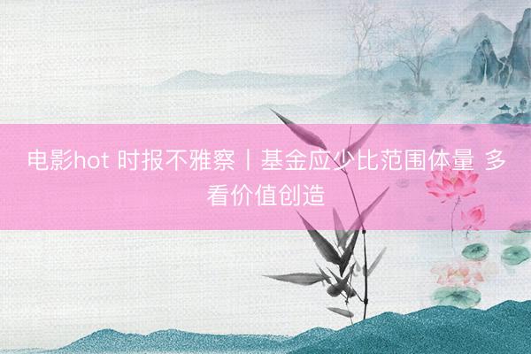 电影hot 时报不雅察丨基金应少比范围体量 多看价值创造