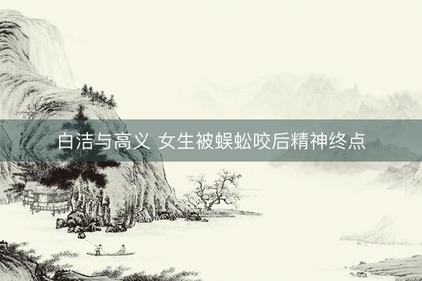 白洁与高义 女生被蜈蚣咬后精神终点