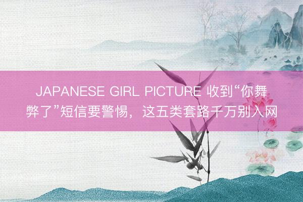 JAPANESE GIRL PICTURE 收到“你舞弊了”短信要警惕，这五类套路千万别入网