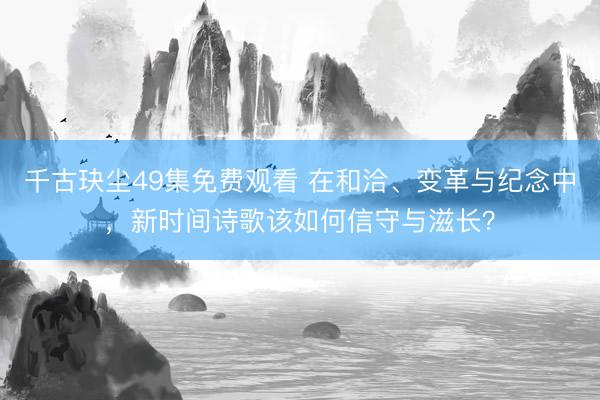千古玦尘49集免费观看 在和洽、变革与纪念中，新时间诗歌该如何信守与滋长？