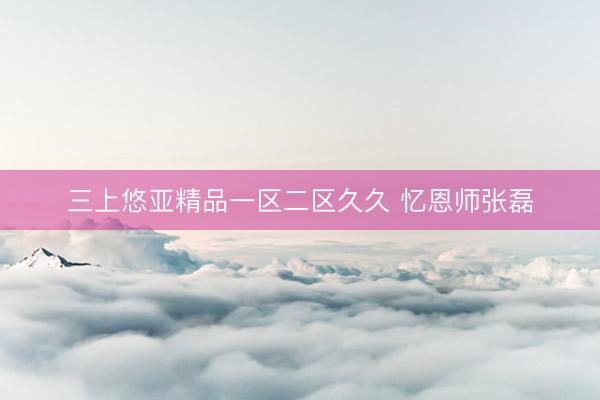 三上悠亚精品一区二区久久 忆恩师张磊
