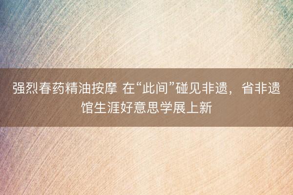 强烈春药精油按摩 在“此间”碰见非遗，省非遗馆生涯好意思学展上新