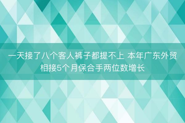 一天接了八个客人裤子都提不上 本年广东外贸相接5个月保合手两位数增长