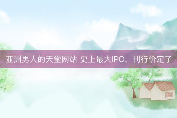 亚洲男人的天堂网站 史上最大IPO，刊行价定了