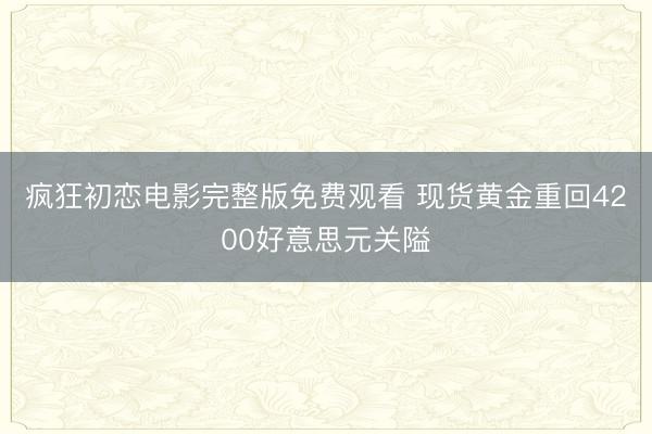 疯狂初恋电影完整版免费观看 现货黄金重回4200好意思元关隘