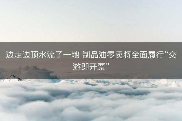 边走边顶水流了一地 制品油零卖将全面履行“交游即开票”