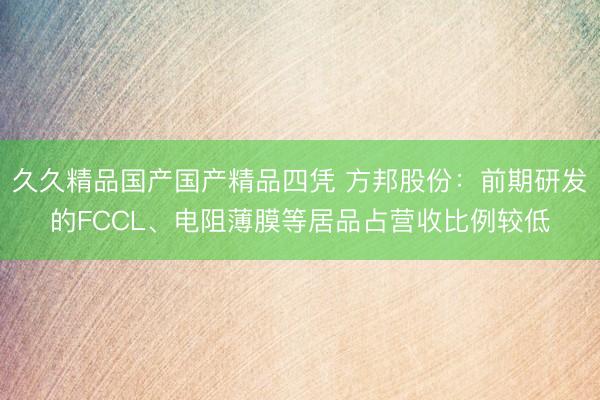 久久精品国产国产精品四凭 方邦股份:前期研发的FCCL、电阻薄膜等居品占营收比例较低