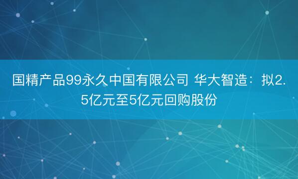 国精产品99永久中国有限公司 华大智造：拟2.5亿元至5亿元回购股份