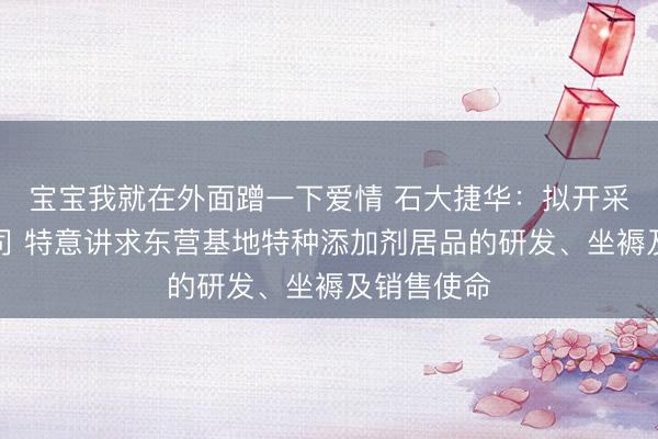 宝宝我就在外面蹭一下爱情 石大捷华:拟开采全资子公司 特意讲求东营基地特种添加剂居品的研发、坐褥及销售使命
