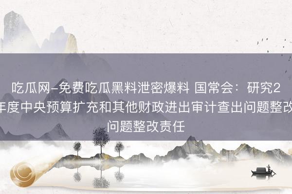 吃瓜网-免费吃瓜黑料泄密爆料 国常会：研究2025年度中央预算扩充和其他财政进出审计查出问题整改责任