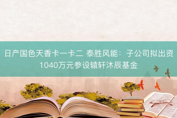 日产国色天香卡一卡二 泰胜风能:子公司拟出资1040万元参设辕轩沐辰基金