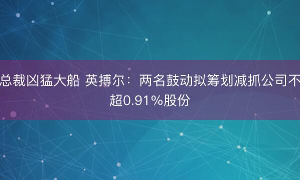总裁凶猛大船 英搏尔：两名鼓动拟筹划减抓公司不超0.91%股份