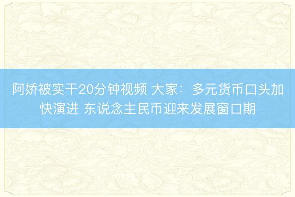 阿娇被实干20分钟视频 大家：多元货币口头加快演进 东说念主民币迎来发展窗口期