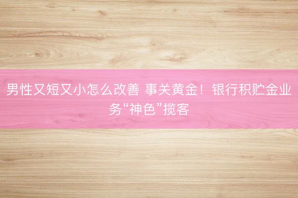 男性又短又小怎么改善 事关黄金！银行积贮金业务“神色”揽客