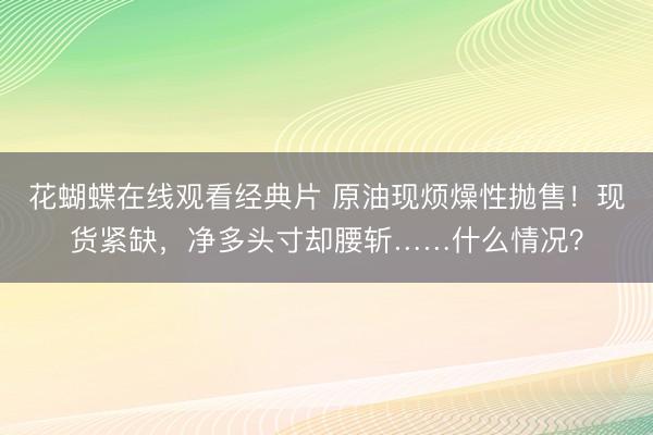 花蝴蝶在线观看经典片 原油现烦燥性抛售！现货紧缺，净多头寸却腰斩……什么情况？