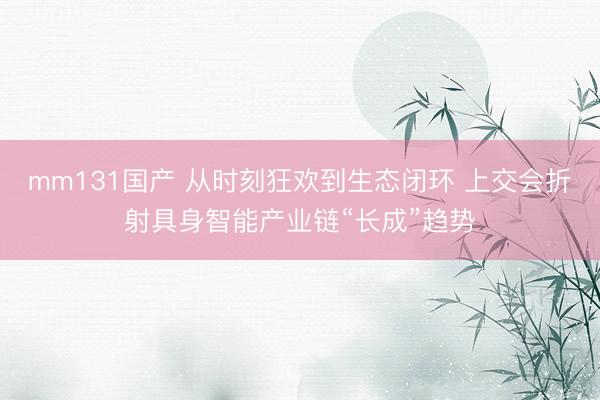 mm131国产 从时刻狂欢到生态闭环 上交会折射具身智能产业链“长成”趋势