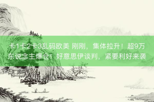 卡1卡2卡3乱码欧美 刚刚，集体拉升！超9万东说念主爆仓！好意思伊谈判，紧要利好来袭