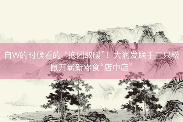 自W的时候看的 “抱团取暖”！大润发联手三只松鼠开崭新零食“店中店”