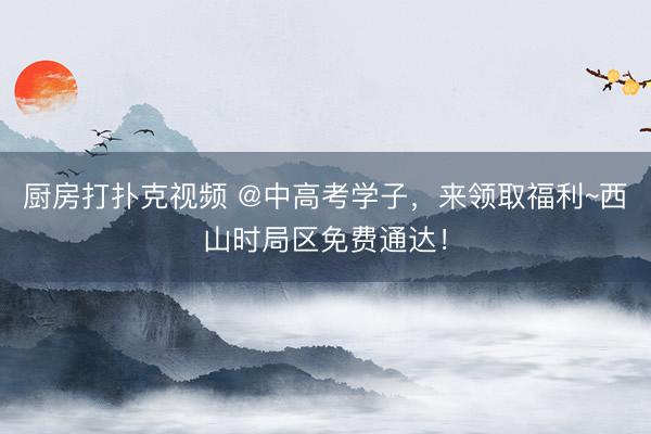 厨房打扑克视频 @中高考学子，来领取福利~西山时局区免费通达！