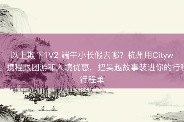 以上欺下1V2 端午小长假去哪？杭州用Citywalk、携程跟团游和入境优惠，把吴越故事装进你的行程单