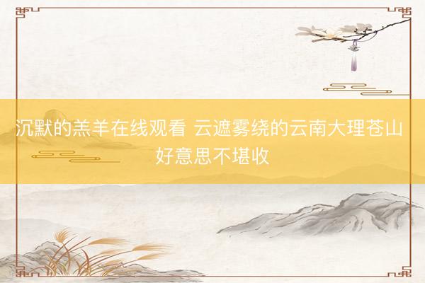 沉默的羔羊在线观看 云遮雾绕的云南大理苍山 好意思不堪收