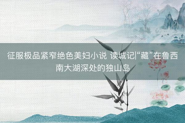 征服极品紧窄绝色美妇小说 读城记|“藏”在鲁西南大湖深处的独山岛