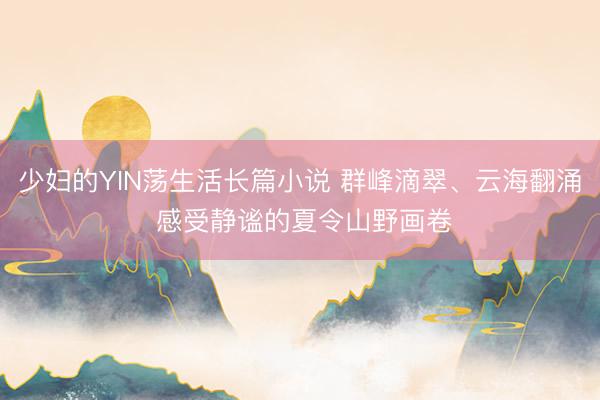 少妇的YIN荡生活长篇小说 群峰滴翠、云海翻涌 感受静谧的夏令山野画卷