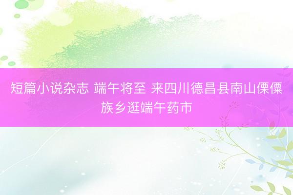 短篇小说杂志 端午将至 来四川德昌县南山傈僳族乡逛端午药市