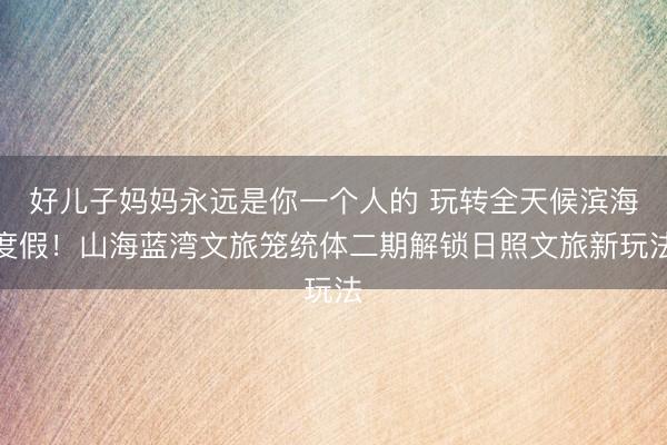 好儿子妈妈永远是你一个人的 玩转全天候滨海度假!山海蓝湾文旅笼统体二期解锁日照文旅新玩法