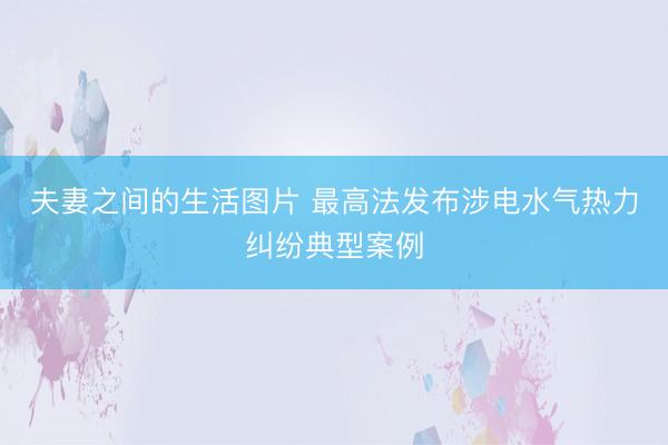 夫妻之间的生活图片 最高法发布涉电水气热力纠纷典型案例