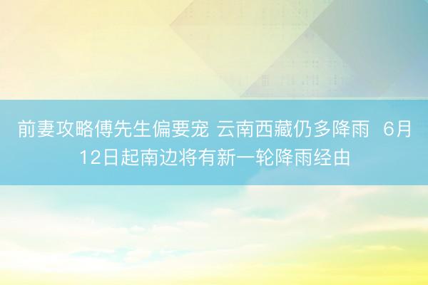前妻攻略傅先生偏要宠 云南西藏仍多降雨  6月12日起南边将有新一轮降雨经由