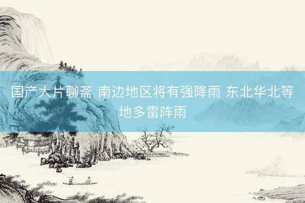 国产大片聊斋 南边地区将有强降雨 东北华北等地多雷阵雨
