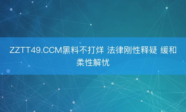 ZZTT49.CCM黑料不打烊 法律刚性释疑 缓和柔性解忧