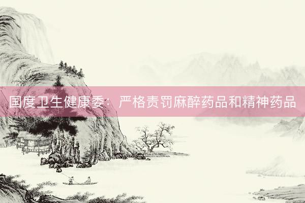 国度卫生健康委：严格责罚麻醉药品和精神药品