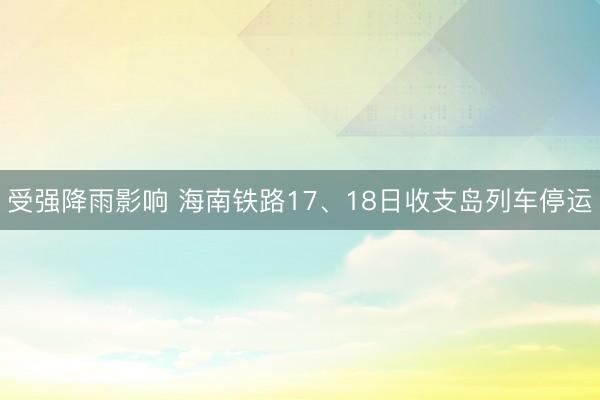 受强降雨影响 海南铁路17、18日收支岛列车停运