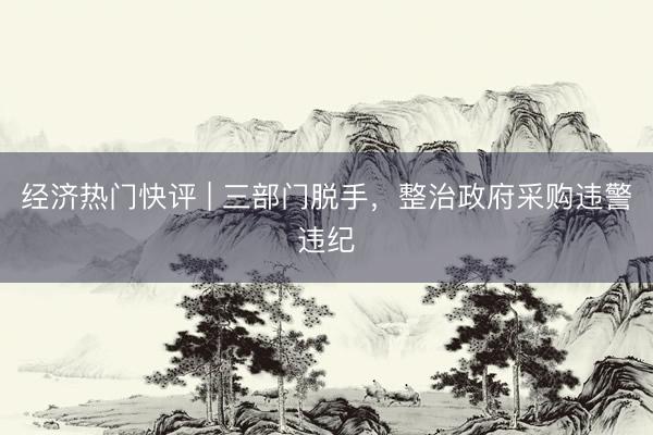 经济热门快评 | 三部门脱手，整治政府采购违警违纪