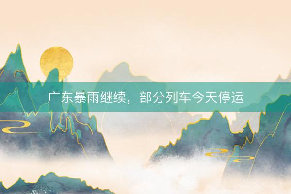 广东暴雨继续，部分列车今天停运