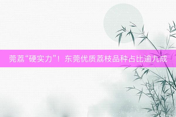 莞荔“硬实力”！东莞优质荔枝品种占比逾九成