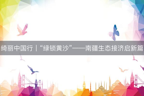 绮丽中国行｜“绿锁黄沙”——南疆生态接济启新篇