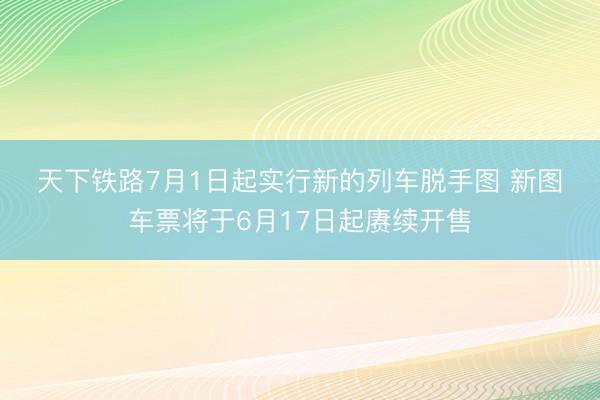 天下铁路7月1日起实行新的列车脱手图 新图车票将于6月17日起赓续开售