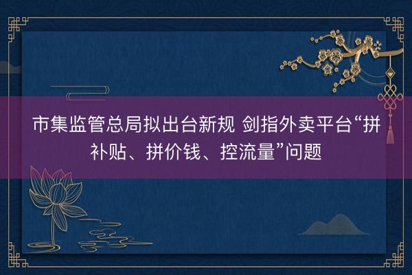 市集监管总局拟出台新规 剑指外卖平台“拼补贴、拼价钱、控流量”问题