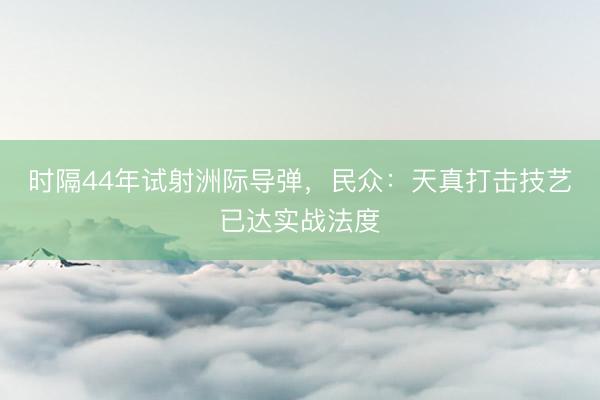 时隔44年试射洲际导弹,民众:天真打击技艺已达实战法度