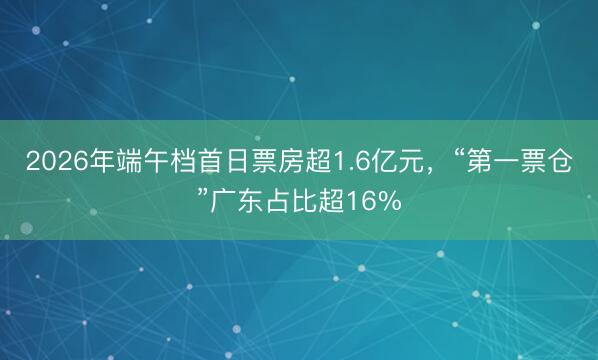 2026年端午档首日票房超1.6亿元，“第一票仓”广东占比超16%