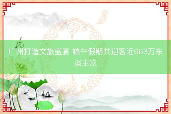 广州打造文旅盛宴 端午假期共迎客近663万东谈主次